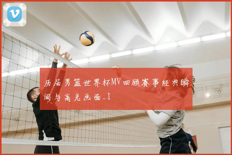 历届男篮世界杯MV回顾赛事经典瞬间与高光画面_1