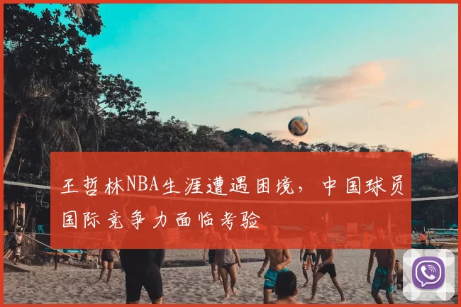 王哲林NBA生涯遭遇困境，中国球员国际竞争力面临考验