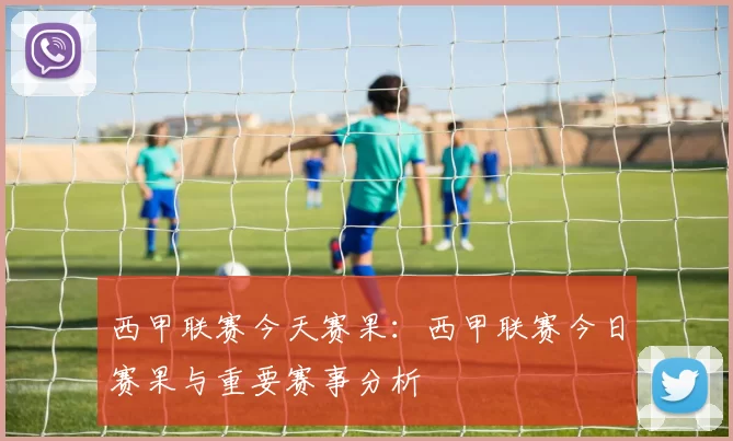 西甲联赛今天赛果：西甲联赛今日赛果与重要赛事分析