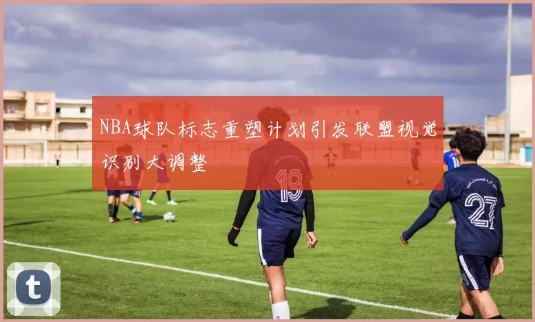 NBA球队标志重塑计划引发联盟视觉识别大调整