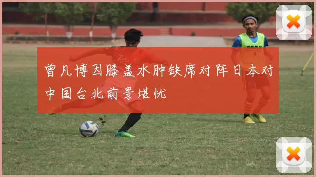 曾凡博因膝盖水肿缺席对阵日本对中国台北前景堪忧