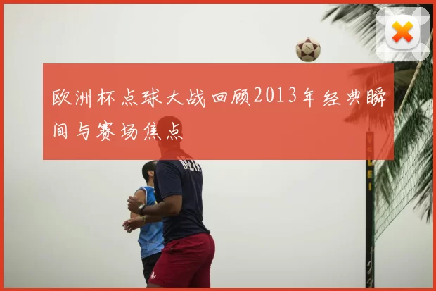 欧洲杯点球大战回顾2013年经典瞬间与赛场焦点