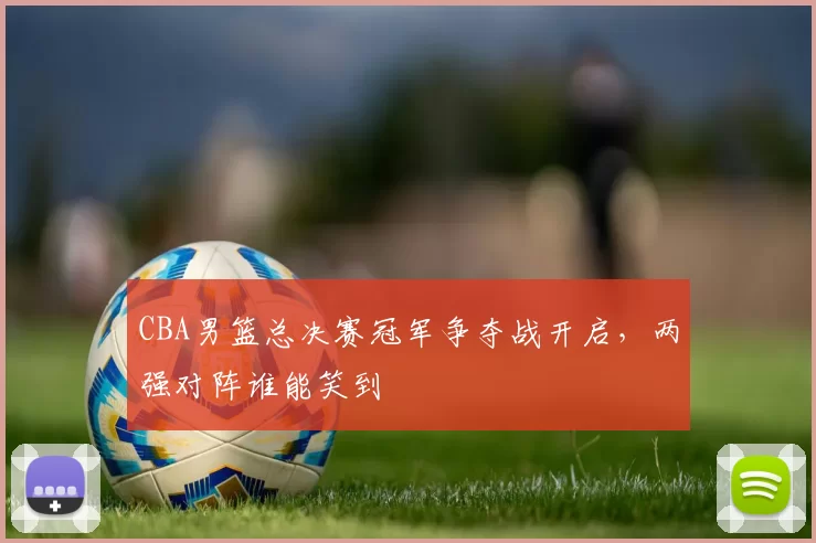 CBA男篮总决赛冠军争夺战开启，两强对阵谁能笑到