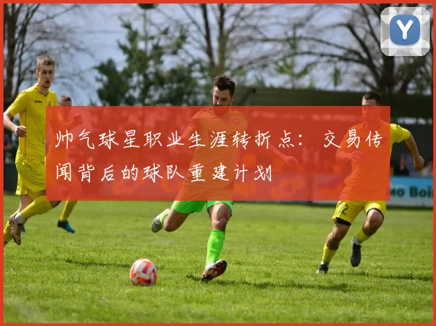帅气球星职业生涯转折点:交易传闻背后的球队重建计划