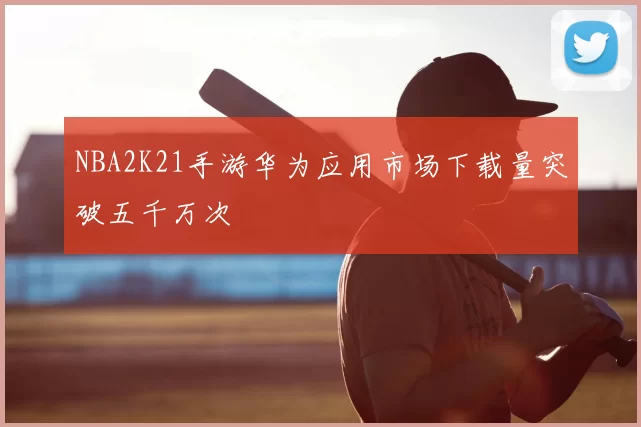 NBA2K21手游华为应用市场下载量突破五千万次