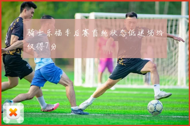 骑士乐福季后赛首轮状态低迷场均仅得7分