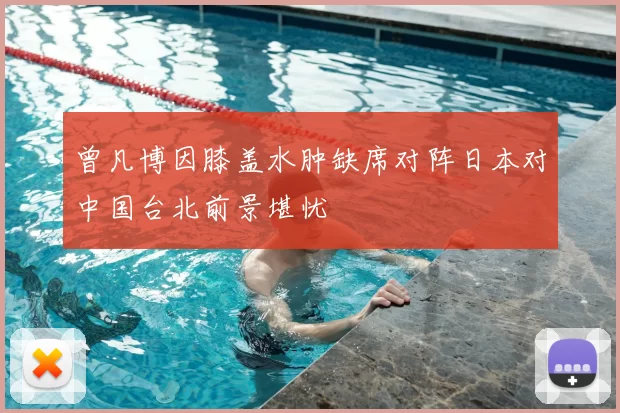 曾凡博因膝盖水肿缺席对阵日本对中国台北前景堪忧