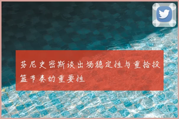 芬尼史密斯谈出场稳定性与重拾投篮节奏的重要性