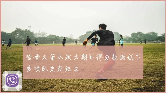 哈登火箭队效力期间得分数据创下多项队史新纪录