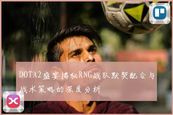 DOTA2盛宴揭秘RNG战队默契配合与战术策略的深度分析