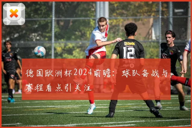 德国欧洲杯2024前瞻：球队备战与赛程看点引关注