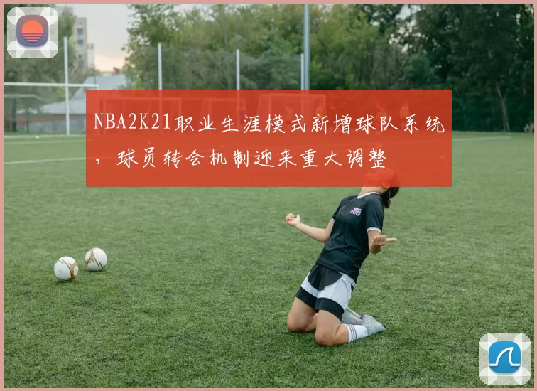 NBA2K21职业生涯模式新增球队系统，球员转会机制迎来重大调整