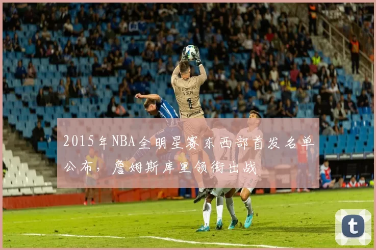 2015年NBA全明星赛东西部首发名单公布，詹姆斯库里领衔出战