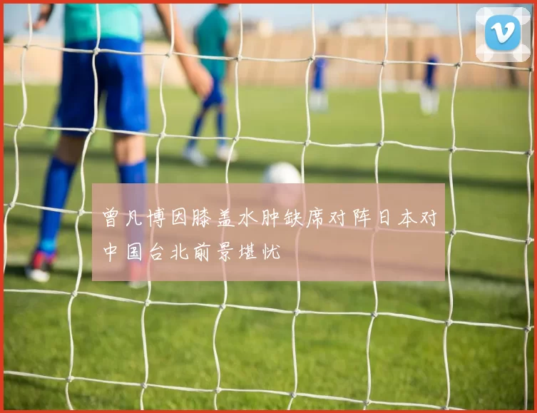 曾凡博因膝盖水肿缺席对阵日本对中国台北前景堪忧