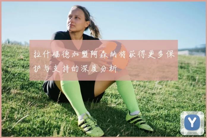 拉什福德加盟阿森纳将获得更多保护与支持的深度分析
