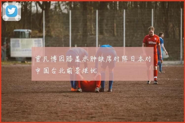 曾凡博因膝盖水肿缺席对阵日本对中国台北前景堪忧