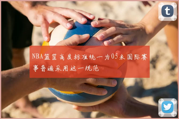 NBA篮筐高度标准统一为05米国际赛事普遍采用这一规范