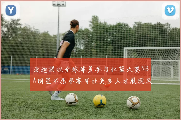 麦迪提议全球球员参与扣篮大赛NBA明星不愿参赛可让更多人才展现风采