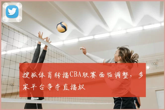 搜狐体育转播CBA联赛面临调整，多家平台争夺直播权