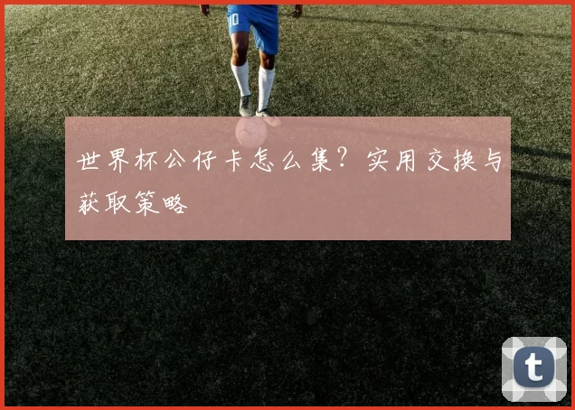 世界杯公仔卡怎么集?实用交换与获取策略