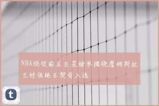 NBA现役前五巨星榜单揭晓詹姆斯杜兰特领跑东契奇入选