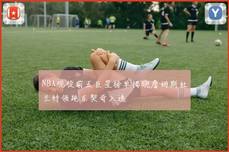 NBA现役前五巨星榜单揭晓詹姆斯杜兰特领跑东契奇入选