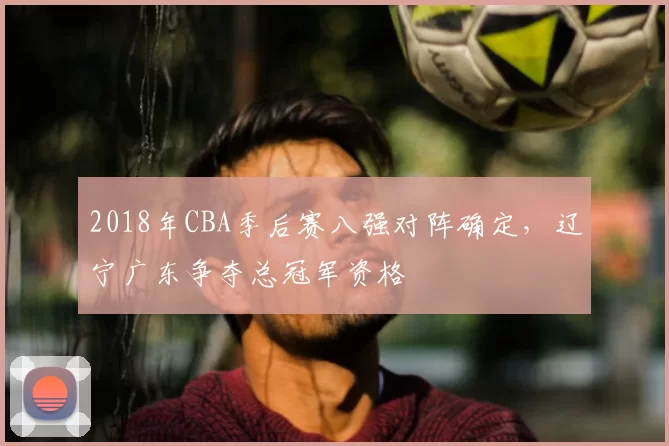2018年CBA季后赛八强对阵确定，辽宁广东争夺总冠军资格