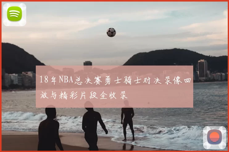 18年NBA总决赛勇士骑士对决录像回放与精彩片段全收录