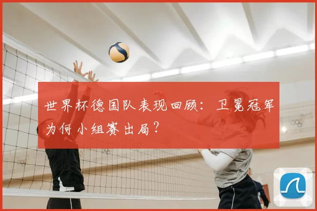 世界杯德国队表现回顾：卫冕冠军为何小组赛出局？
