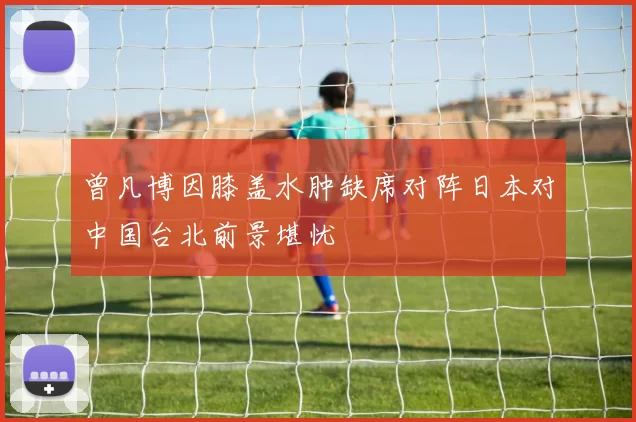 曾凡博因膝盖水肿缺席对阵日本对中国台北前景堪忧