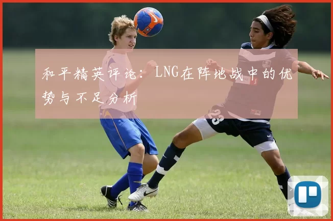 和平精英评论：LNG在阵地战中的优势与不足分析