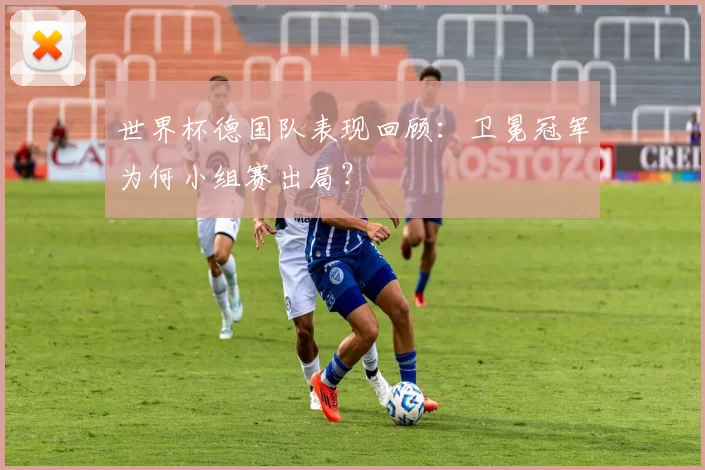 世界杯德国队表现回顾：卫冕冠军为何小组赛出局？