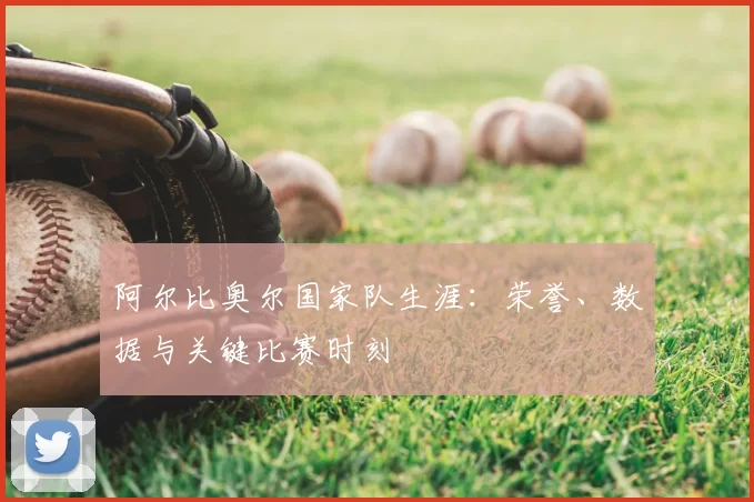 阿尔比奥尔国家队生涯:荣誉、数据与关键比赛时刻