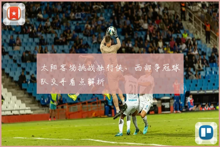 太阳客场挑战独行侠，西部争冠球队交手看点解析