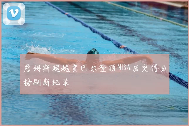 詹姆斯超越贾巴尔登顶NBA历史得分榜刷新纪录