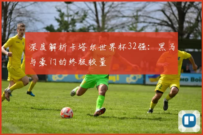 深度解析卡塔尔世界杯32强:黑马与豪门的终极较量