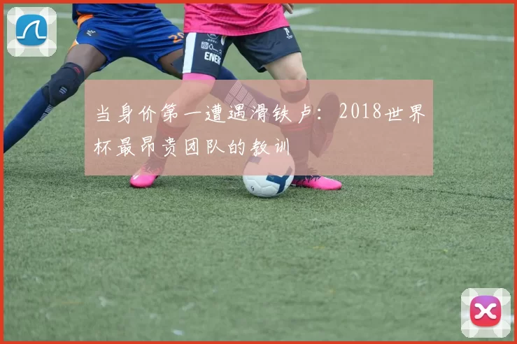 当身价第一遭遇滑铁卢：2018世界杯最昂贵团队的教训