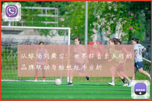 从球场到舞台:世界杯音乐派对的品牌联动与粉丝经济分析