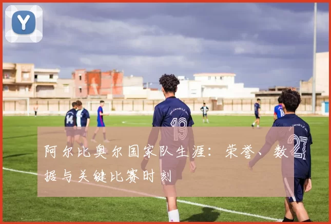 阿尔比奥尔国家队生涯:荣誉、数据与关键比赛时刻