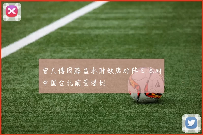 曾凡博因膝盖水肿缺席对阵日本对中国台北前景堪忧
