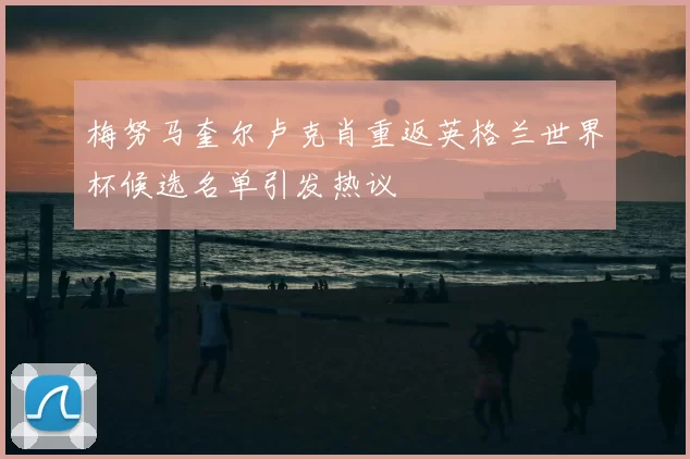 梅努马奎尔卢克肖重返英格兰世界杯候选名单引发热议