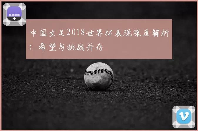 中国女足2018世界杯表现深度解析:希望与挑战并存