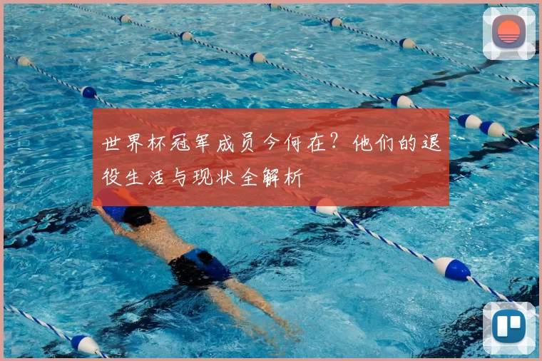 世界杯冠军成员今何在?他们的退役生活与现状全解析
