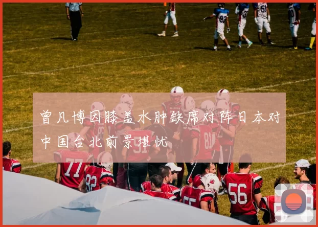 曾凡博因膝盖水肿缺席对阵日本对中国台北前景堪忧