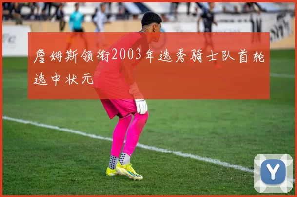 詹姆斯领衔2003年选秀骑士队首轮选中状元